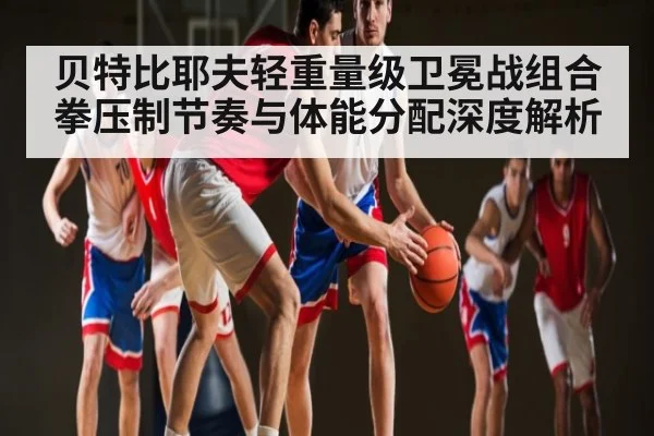 贝特比耶夫轻重量级卫冕战组合拳压制节奏与体能分配深度解析