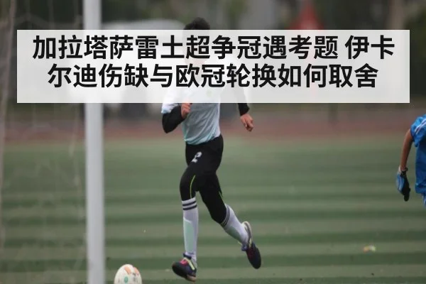 加拉塔萨雷土超争冠遇考题 伊卡尔迪伤缺与欧冠轮换如何取舍